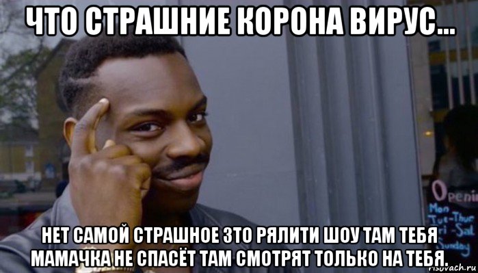 что страшние корона вирус... нет самой страшное зто рялити шоу там тебя мамачка не спасёт там смотрят только на тебя.