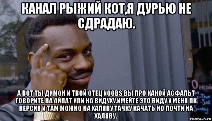 канал рыжий кот,я дурью не сдрадаю. а вот ты димон и твой отец noobs вы про какой асфальт говорите на айпат или на видуху.имейте это виду у меня пк версия и там можно на халяву тачку качать но почти на халяву.