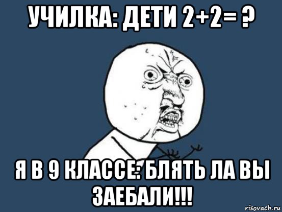 училка: дети 2+2= ? я в 9 классе: блять ла вы заебали!!!