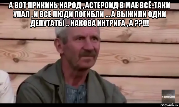 а вот прикинь народ , астероид в мае всё-таки упал , и все люди погибли ... а выжили одни депутаты .. какова интрига , а ??!!! 