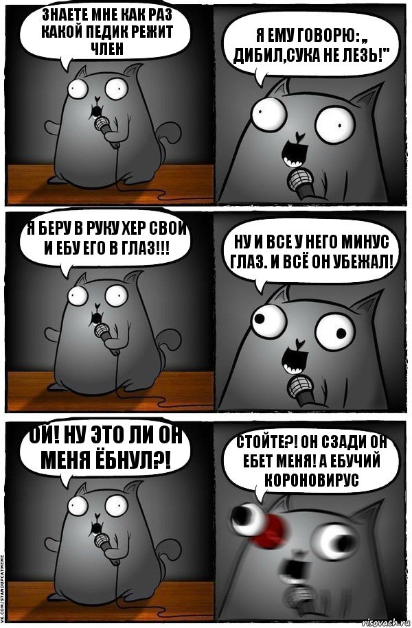 Знаете мне как раз какой педик режит член Я ему говорю: ,, Дибил,сука не лезь!" Я беру в руку хер свой и ебу его в глаз!!! Ну и все у него минус глаз. И всё он убежал! Ой! Ну это ли он меня ёбнул?! Стойте?! Он сзади он ебет меня! А Ебучий КОРОНОВИРУС