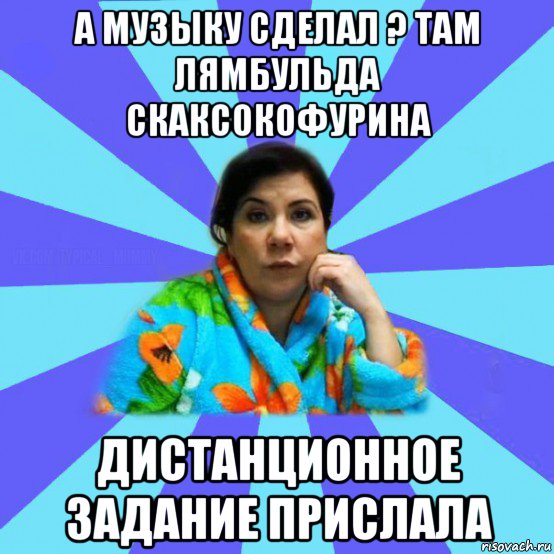 а музыку сделал ? там лямбульда скаксокофурина дистанционное задание прислала, Мем типичная мама