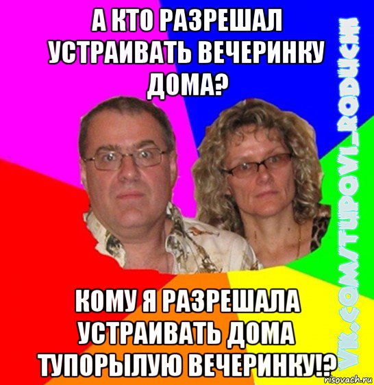 а кто разрешал устраивать вечеринку дома? кому я разрешала устраивать дома тупорылую вечеринку!?