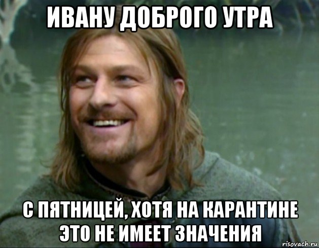 ивану доброго утра с пятницей, хотя на карантине это не имеет значения