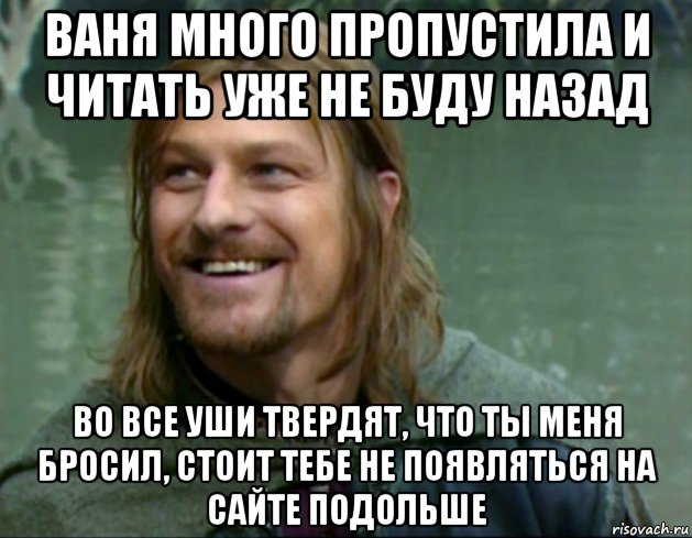 ваня много пропустила и читать уже не буду назад во все уши твердят, что ты меня бросил, стоит тебе не появляться на сайте подольше