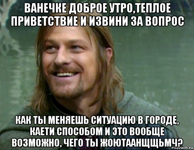 ванечке доброе утро,теплое приветствие и извини за вопрос как ты меняешь ситуацию в городе, каети способом и это вообще возможно, чего ты жоютаанщщьмч?