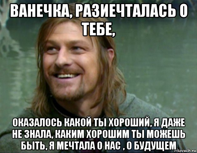 ванечка, разиечталась о тебе, оказалось какой ты хороший, я даже не знала, каким хорошим ты можешь быть, я мечтала о нас , о будущем, Мем Тролль Боромир