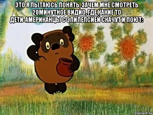 это я пытаюсь понять, зачем мне смотреть 20минутное видио, где какие то дети-американцы с эпилепсией скачут и поют: , Мем Винни пух чешет затылок