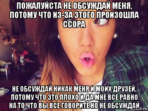 пожалуйста не обсуждай меня, потому что из-за этого произошла ссора не обсуждай никак меня и моих друзей, потому что это плохо и да мне все равно на то что вы все говорите но не обсуждай