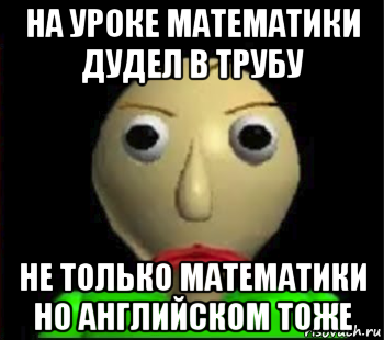 на уроке математики дудел в трубу не только математики но английском тоже