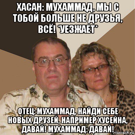 хасан: мухаммад, мы с тобой больше не друзья, всё! *уезжает* отец: мухаммад, найди себе новых друзей, например хусейна, давай! мухаммад: давай!