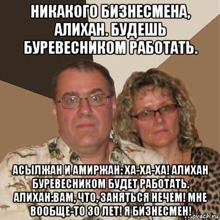 никакого бизнесмена, алихан. будешь буревесником работать. асылжан и амиржан: ха-ха-ха! алихан буревесником будет работать. алихан:вам, что, заняться нечем! мне вообще-то 30 лет! я бизнесмен!