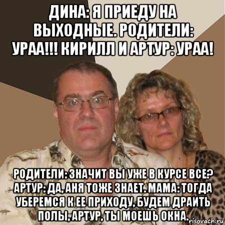 дина: я приеду на выходные. родители: ураа!!! кирилл и артур: ураа! родители: значит вы уже в курсе все? артур: да, аня тоже знает. мама: тогда уберемся к ее приходу, будем драить полы, артур, ты моешь окна., Мем  Злые родители