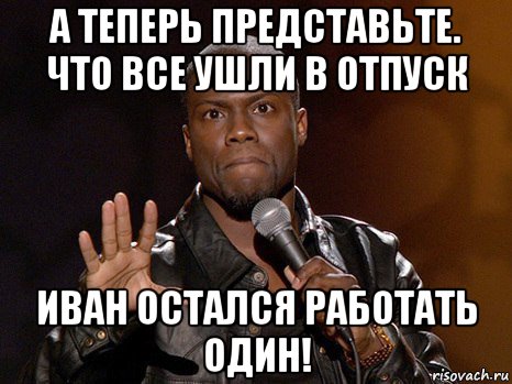 а теперь представьте. что все ушли в отпуск иван остался работать один!