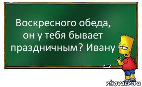 Воскресного обеда, он у тебя бывает праздничным? Ивану