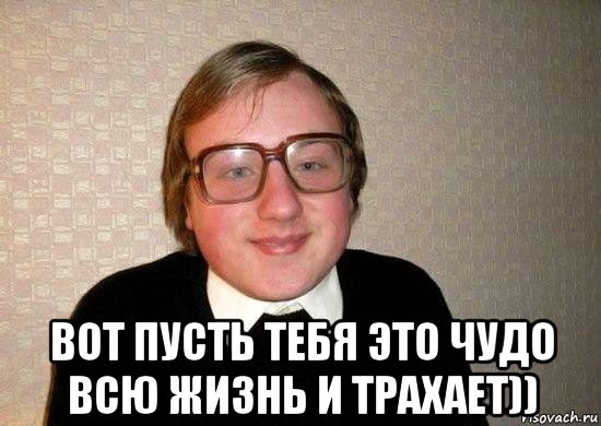  вот пусть тебя это чудо всю жизнь и трахает))