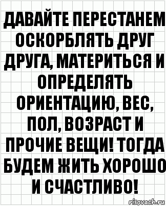 давайте перестанем оскорблять друг друга, материться и определять ориентацию, вес, пол, возраст и прочие вещи! тогда будем жить хорошо и счастливо!