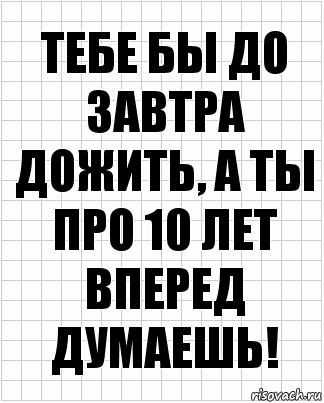 тебе бы до завтра дожить, а ты про 10 лет вперед думаешь!