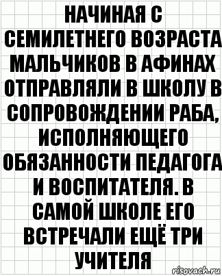 Начиная с семилетнего возраста мальчиков в Афинах отправляли в школу в сопровождении раба, исполняющего обязанности педагога и воспитателя. В самой школе его встречали ещё три учителя