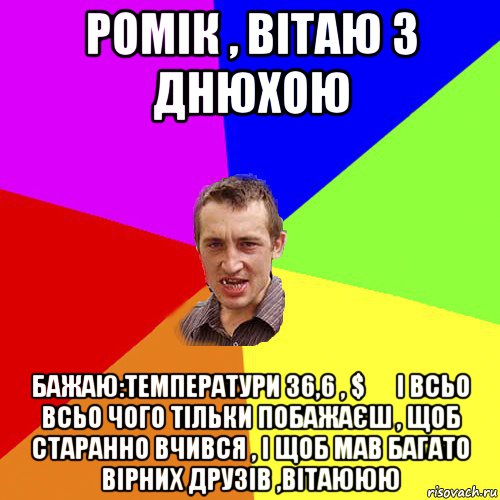 ромік , вітаю з днюхою бажаю:температури 36,6 , $ € і всьо всьо чого тільки побажаєш , щоб старанно вчився , і щоб мав багато вірних друзів ,вітаююю, Мем Чоткий паца