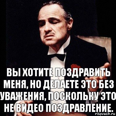 Вы хотите поздравить меня, но делаете это без уважения, поскольку это не видео поздравление.