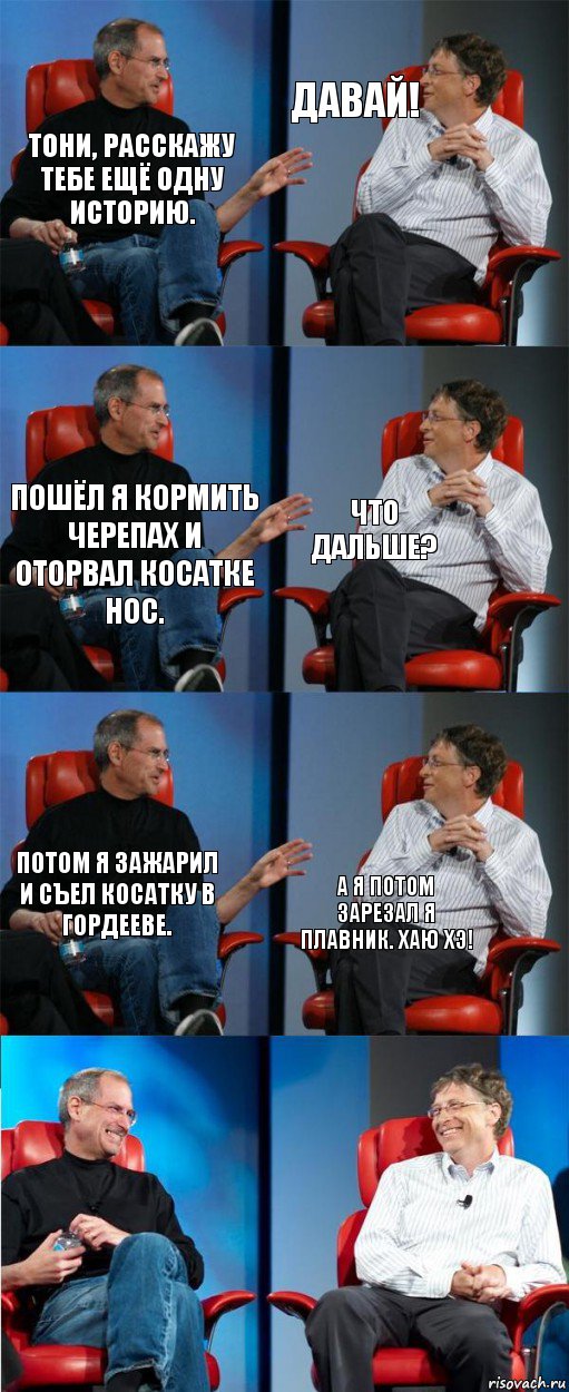 Тони, расскажу тебе ещё одну историю. Давай! Пошёл я кормить черепах и оторвал косатке нос. Что дальше? Потом я зажарил и съел косатку в Гордееве. А я потом зарезал я плавник. Хаю хэ!