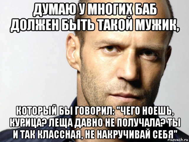 думаю у многих баб должен быть такой мужик, который бы говорил: "чего ноешь, курица? леща давно не получала? ты и так классная, не накручивай себя", Мем Джейсон Стэтхэм