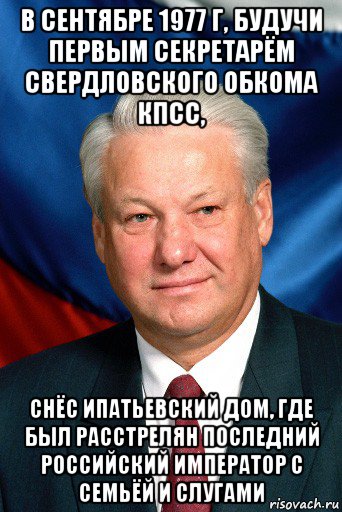 в сентябре 1977 г, будучи первым секретарём свердловского обкома кпсс, снёс ипатьевский дом, где был расстрелян последний российский император с семьёй и слугами