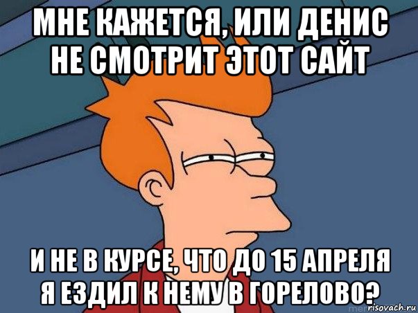 мне кажется, или денис не смотрит этот сайт и не в курсе, что до 15 апреля я ездил к нему в горелово?, Мем  Фрай (мне кажется или)