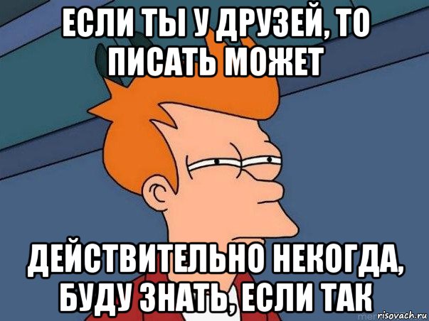 если ты у друзей, то писать может действительно некогда, буду знать, если так, Мем  Фрай (мне кажется или)