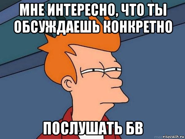 мне интересно, что ты обсуждаешь конкретно послушать бв, Мем  Фрай (мне кажется или)