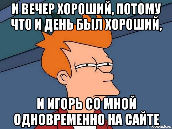 и вечер хороший, потому что и день был хороший, и игорь со мной одновременно на сайте, Мем  Фрай (мне кажется или)