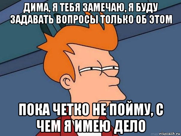 дима, я тебя замечаю, я буду задавать вопросы только об этом пока четко не пойму, с чем я имею дело, Мем  Фрай (мне кажется или)