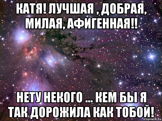 катя! лучшая , добрая, милая, афигенная!! нету некого ... кем бы я так дорожила как тобой!