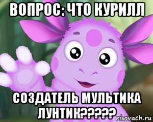 вопрос: что курилл создатель мультика лунтик?????