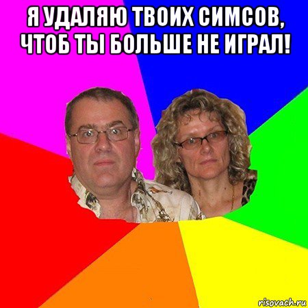 я удаляю твоих симсов, чтоб ты больше не играл! 