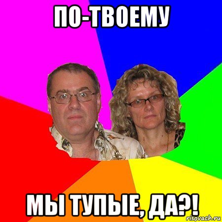 по-твоему мы тупые, да?!