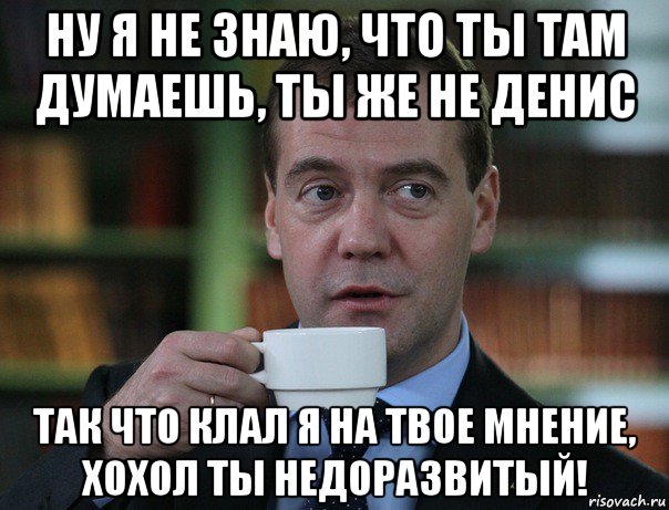 ну я не знаю, что ты там думаешь, ты же не денис так что клал я на твое мнение, хохол ты недоразвитый!