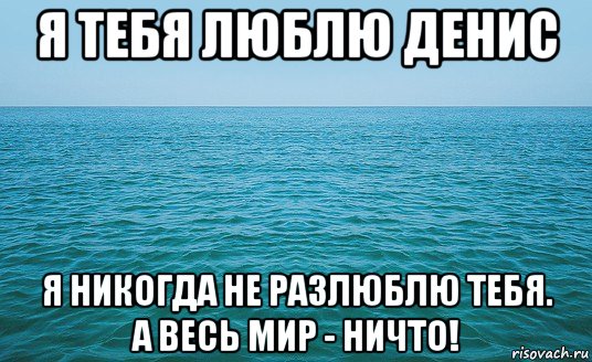 я тебя люблю денис я никогда не разлюблю тебя. а весь мир - ничто!