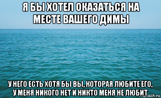 я бы хотел оказаться на месте вашего димы у него есть хотя бы вы, которая любите его, у меня никого нет и никто меня не любит