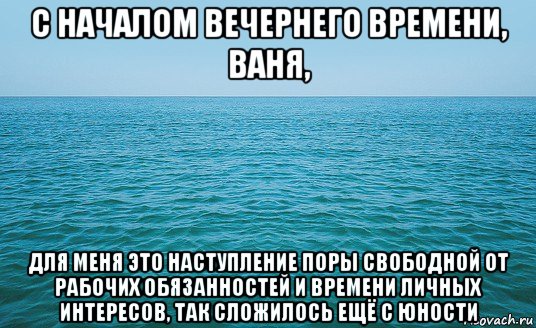 с началом вечернего времени, ваня, для меня это наступление поры свободной от рабочих обязанностей и времени личных интересов, так сложилось ещё с юности