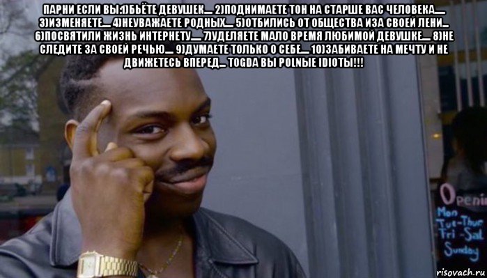 парни если вы:1)бьёте девушек.... 2)поднимаете тон на старше вас человека..... 3)изменяете.... 4)неуважаете родных.... 5)отбились от общества иза своей лени... 6)посвятили жизнь интернету..... 7)уделяете мало время любимой девушке.... 8)не следите за своей речью.... 9)думаете только о себе.... 10)забиваете на мечту и не движетесь вперед... togda вы polnыe idiotы!!! 