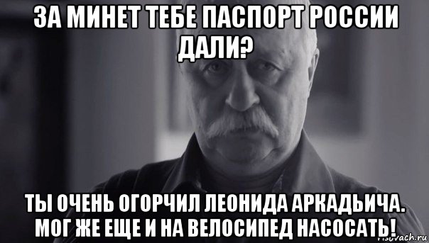 за минет тебе паспорт россии дали? ты очень огорчил леонида аркадьича. мог же еще и на велосипед насосать!, Мем Не огорчай Леонида Аркадьевича