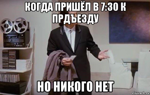 когда пришёл в 7:30 к прдъезду но никого нет