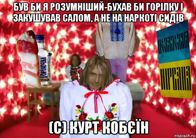 був би я розумніший-бухав би горілку і закушував салом, а не на наркоті сидів (c) курт кобєїн