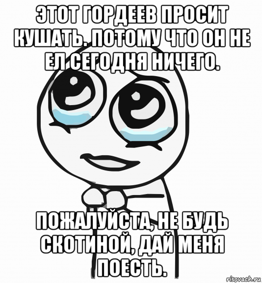 этот гордеев просит кушать. потому что он не ел сегодня ничего. пожалуйста, не будь скотиной, дай меня поесть.