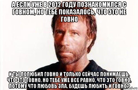 а если уже в 2012 году познакомился с говном, но тебе показалось, что это не говно и ты полюбил говно и только сейчас понимаешь, что это говно, но тебе уже все равно, что это говно, потому что любовь зла, будешь любить и говно?