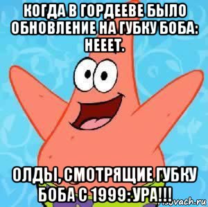 когда в гордееве было обновление на губку боба: нееет. олды, смотрящие губку боба с 1999: ура!!!