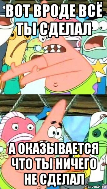 вот вроде всё ты сделал а оказывается что ты ничего не сделал, Мем Патрик (берешь и делаешь)