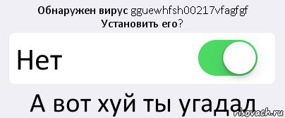 Обнаружен вирус gguewhfsh00217vfagfgf
Установить его? Нет А вот хуй ты угадал